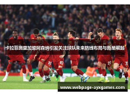 卡拉菲奥里加盟阿森纳引发关注球队未来防线布局与新星崛起 卡拉菲奥里加盟阿森纳引发关注球队未来防线布局与新星崛起